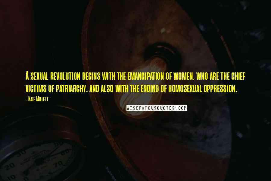 Kate Millett Quotes: A sexual revolution begins with the emancipation of women, who are the chief victims of patriarchy, and also with the ending of homosexual oppression.