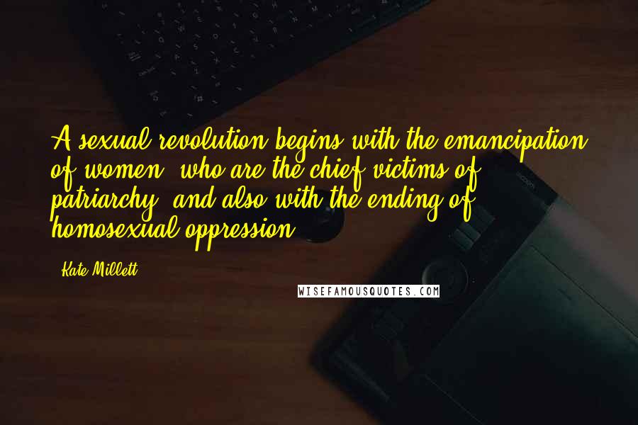 Kate Millett Quotes: A sexual revolution begins with the emancipation of women, who are the chief victims of patriarchy, and also with the ending of homosexual oppression.