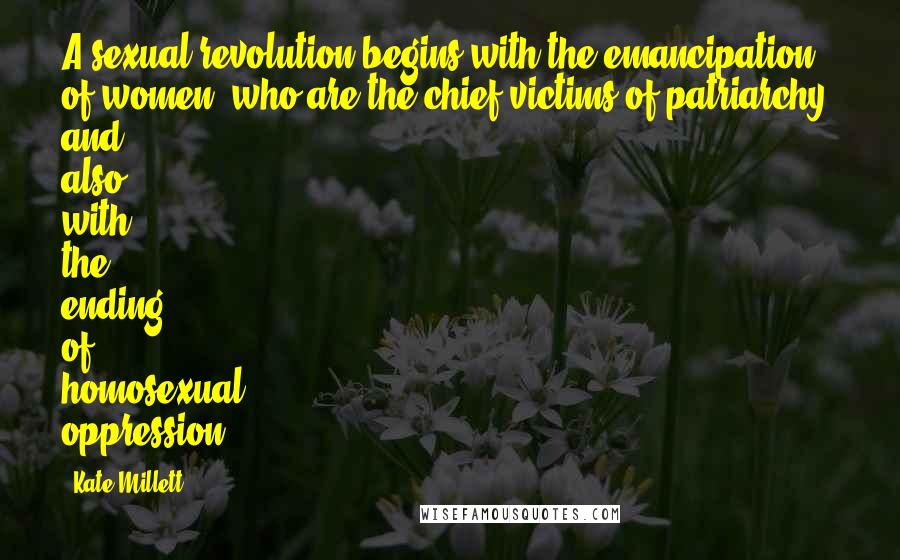 Kate Millett Quotes: A sexual revolution begins with the emancipation of women, who are the chief victims of patriarchy, and also with the ending of homosexual oppression.