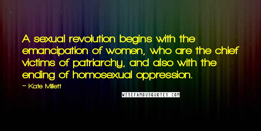 Kate Millett Quotes: A sexual revolution begins with the emancipation of women, who are the chief victims of patriarchy, and also with the ending of homosexual oppression.