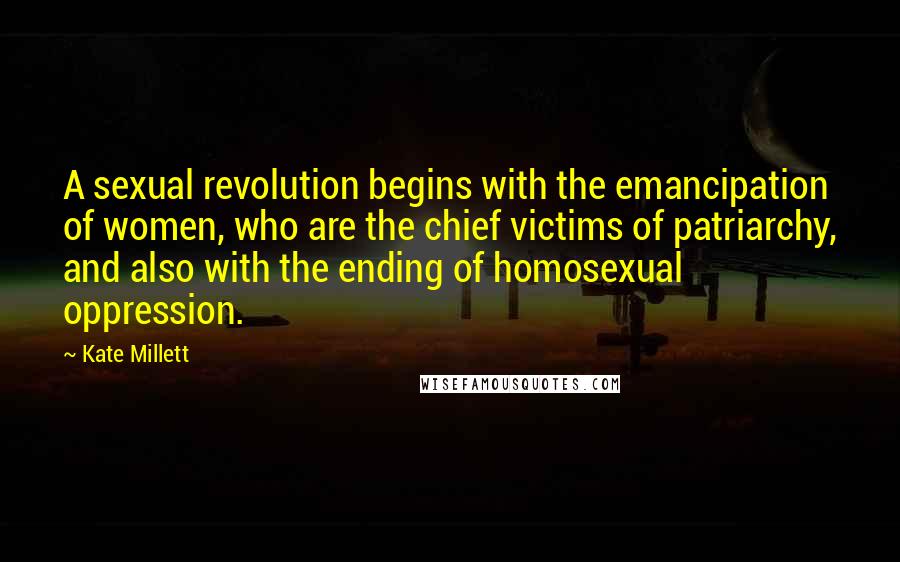 Kate Millett Quotes: A sexual revolution begins with the emancipation of women, who are the chief victims of patriarchy, and also with the ending of homosexual oppression.