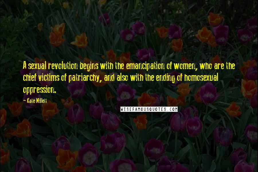 Kate Millett Quotes: A sexual revolution begins with the emancipation of women, who are the chief victims of patriarchy, and also with the ending of homosexual oppression.