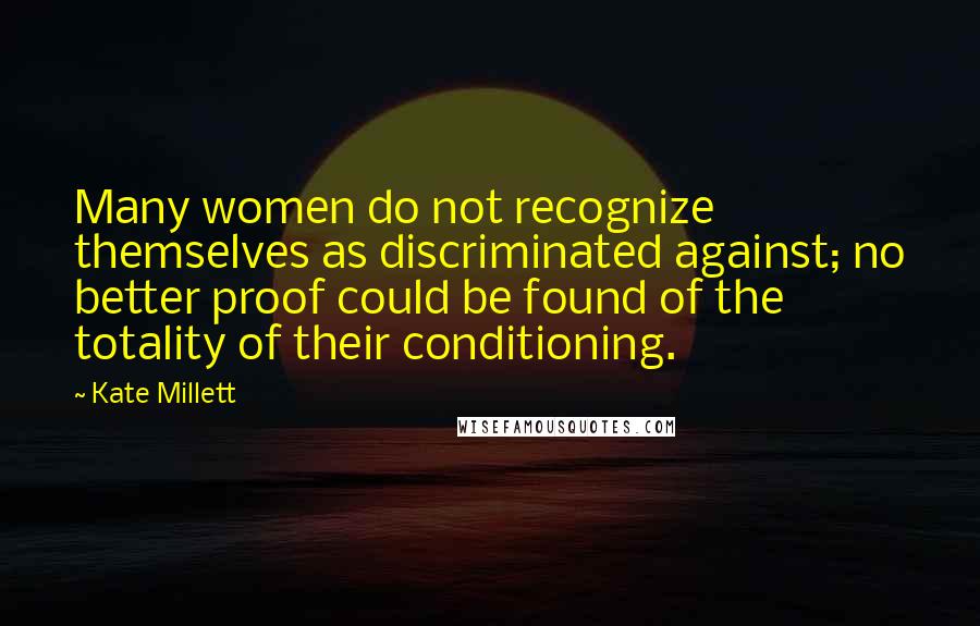 Kate Millett Quotes: Many women do not recognize themselves as discriminated against; no better proof could be found of the totality of their conditioning.