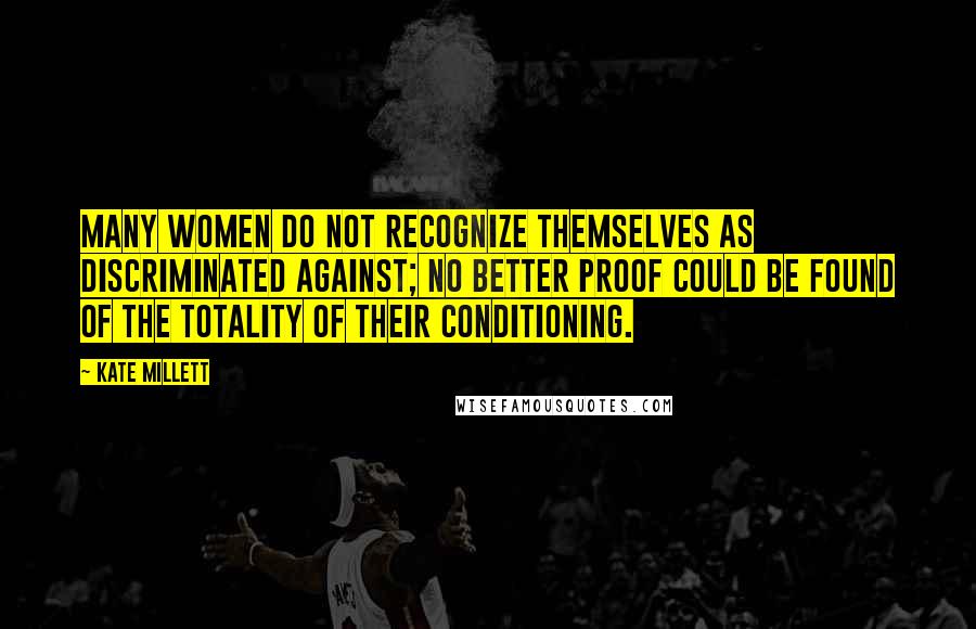 Kate Millett Quotes: Many women do not recognize themselves as discriminated against; no better proof could be found of the totality of their conditioning.