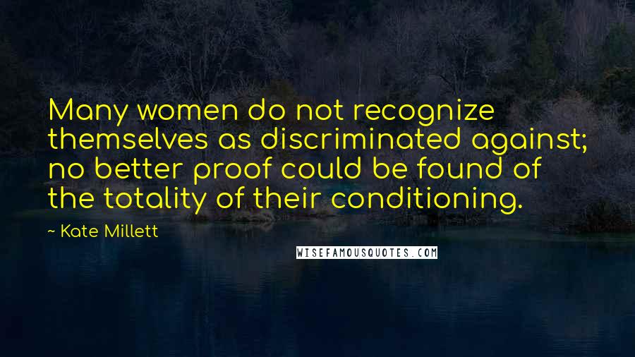 Kate Millett Quotes: Many women do not recognize themselves as discriminated against; no better proof could be found of the totality of their conditioning.