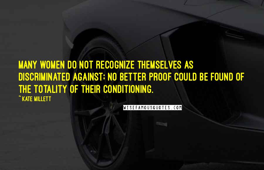 Kate Millett Quotes: Many women do not recognize themselves as discriminated against; no better proof could be found of the totality of their conditioning.