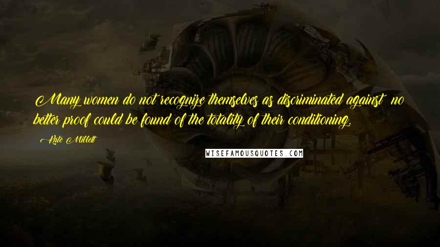 Kate Millett Quotes: Many women do not recognize themselves as discriminated against; no better proof could be found of the totality of their conditioning.