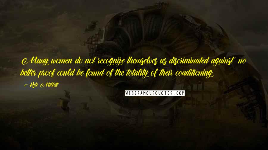 Kate Millett Quotes: Many women do not recognize themselves as discriminated against; no better proof could be found of the totality of their conditioning.