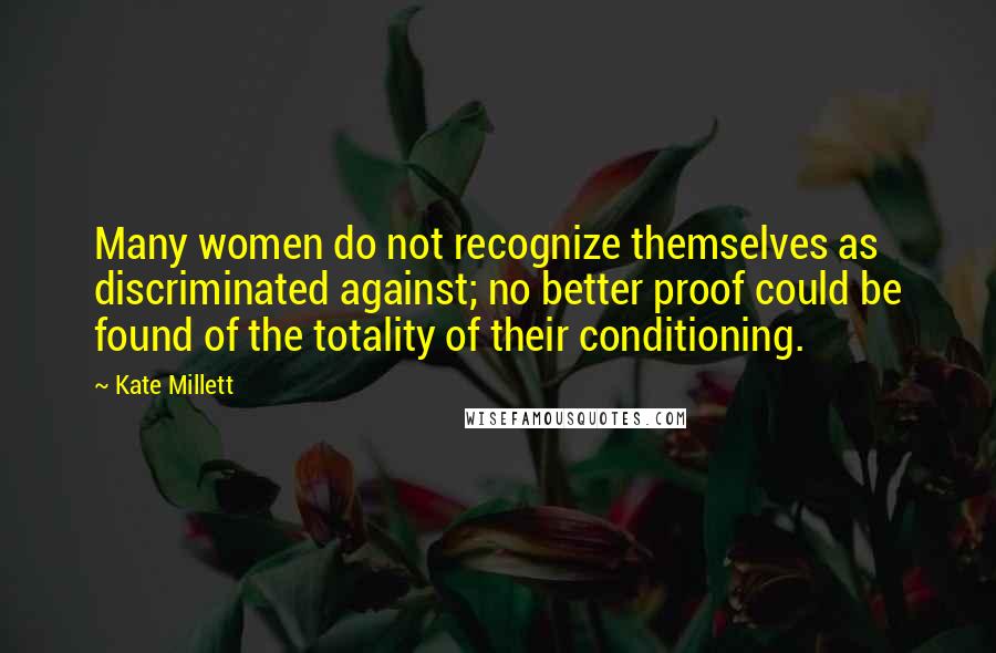 Kate Millett Quotes: Many women do not recognize themselves as discriminated against; no better proof could be found of the totality of their conditioning.