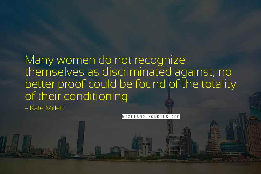 Kate Millett Quotes: Many women do not recognize themselves as discriminated against; no better proof could be found of the totality of their conditioning.