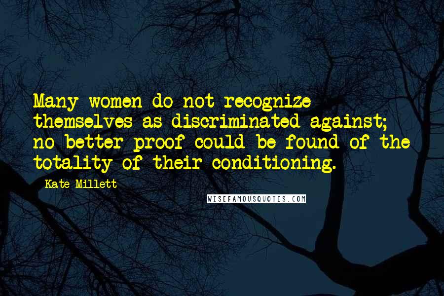 Kate Millett Quotes: Many women do not recognize themselves as discriminated against; no better proof could be found of the totality of their conditioning.