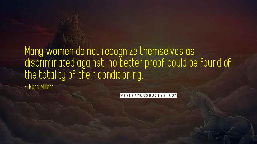 Kate Millett Quotes: Many women do not recognize themselves as discriminated against; no better proof could be found of the totality of their conditioning.