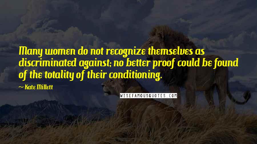 Kate Millett Quotes: Many women do not recognize themselves as discriminated against; no better proof could be found of the totality of their conditioning.