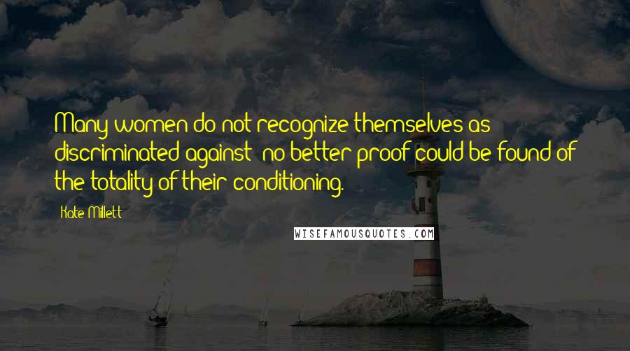 Kate Millett Quotes: Many women do not recognize themselves as discriminated against; no better proof could be found of the totality of their conditioning.