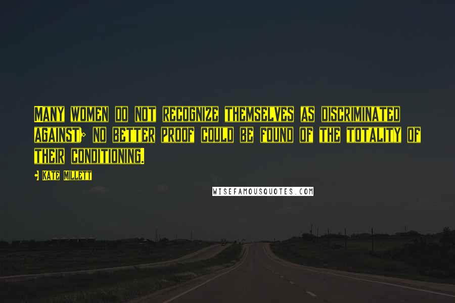 Kate Millett Quotes: Many women do not recognize themselves as discriminated against; no better proof could be found of the totality of their conditioning.