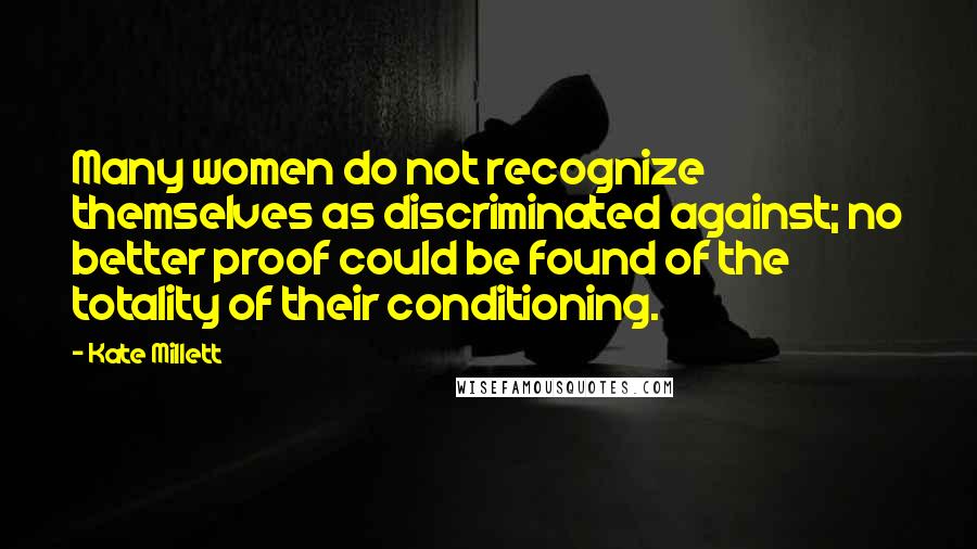 Kate Millett Quotes: Many women do not recognize themselves as discriminated against; no better proof could be found of the totality of their conditioning.