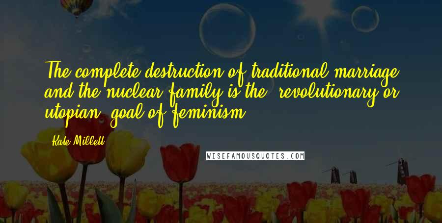 Kate Millett Quotes: The complete destruction of traditional marriage and the nuclear family is the 'revolutionary or utopian' goal of feminism.