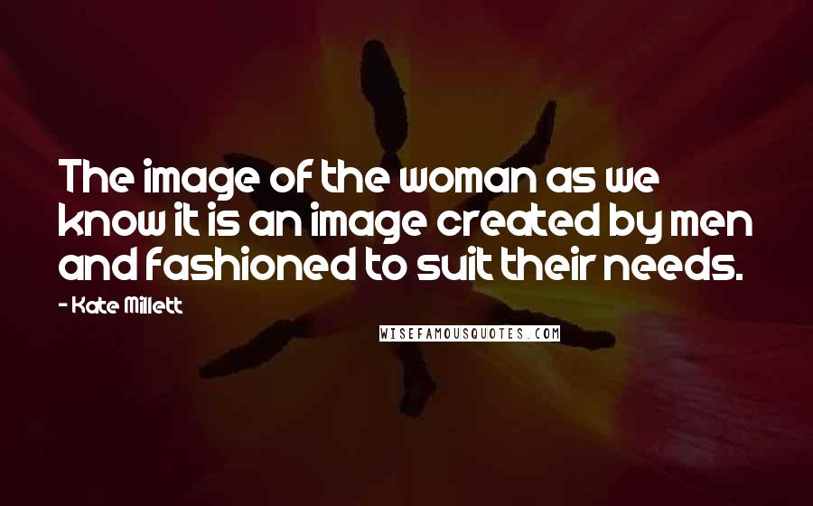 Kate Millett Quotes: The image of the woman as we know it is an image created by men and fashioned to suit their needs.