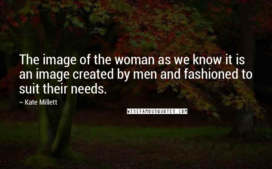Kate Millett Quotes: The image of the woman as we know it is an image created by men and fashioned to suit their needs.