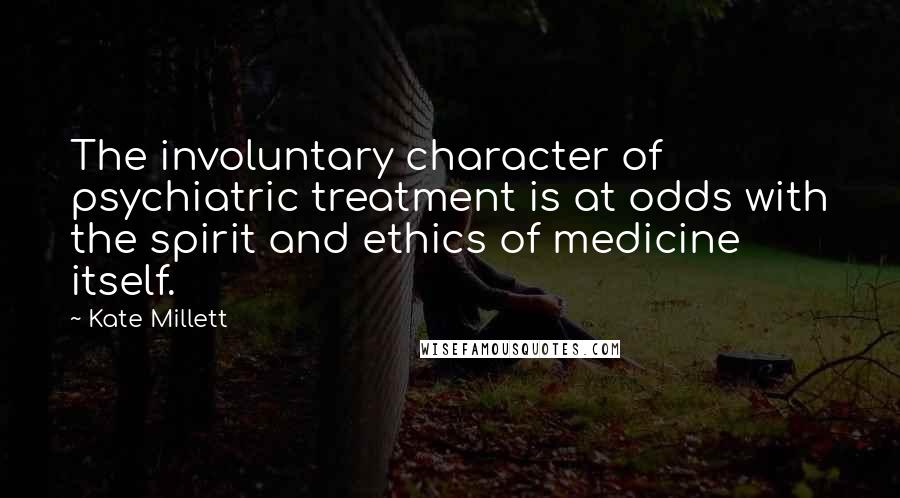 Kate Millett Quotes: The involuntary character of psychiatric treatment is at odds with the spirit and ethics of medicine itself.