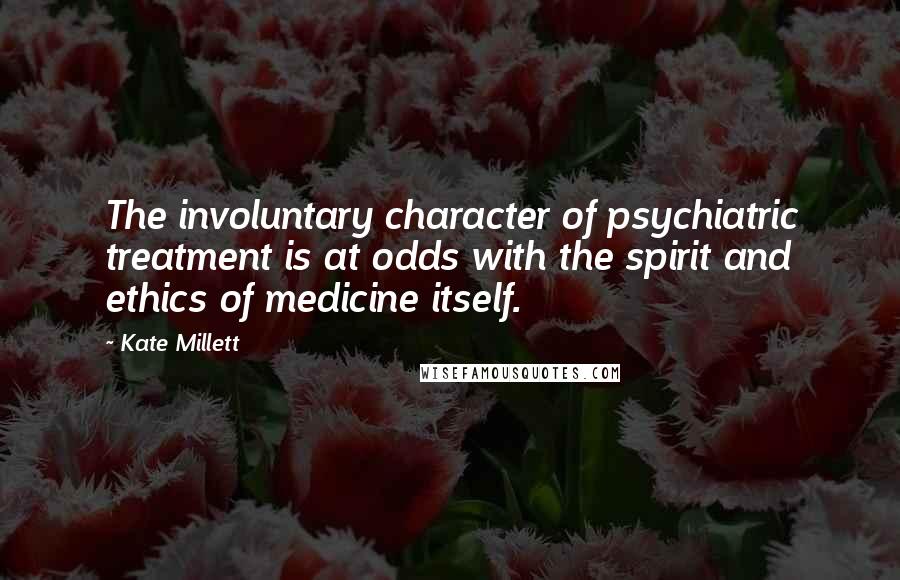 Kate Millett Quotes: The involuntary character of psychiatric treatment is at odds with the spirit and ethics of medicine itself.