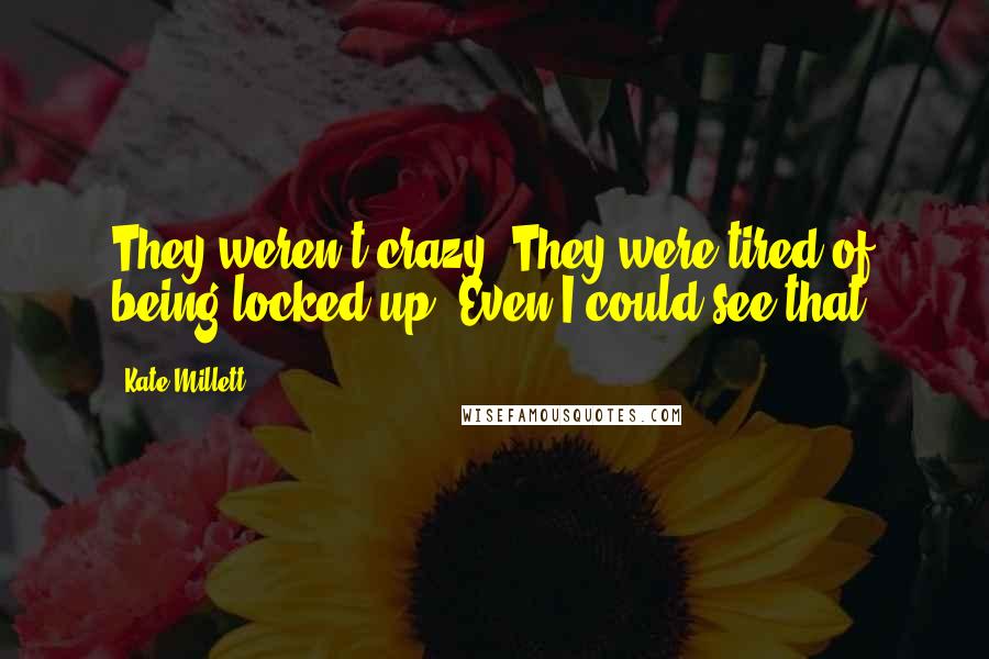 Kate Millett Quotes: They weren't crazy. They were tired of being locked up. Even I could see that.