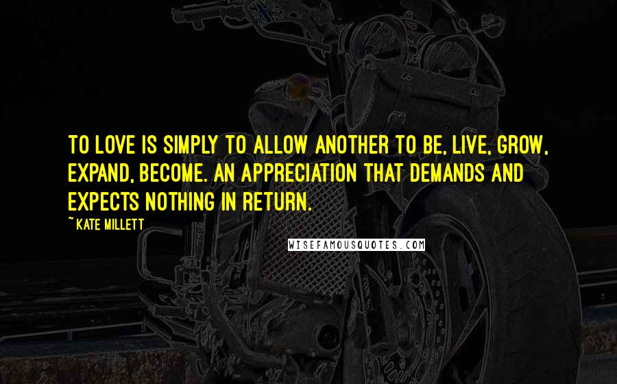 Kate Millett Quotes: To love is simply to allow another to be, live, grow, expand, become. An appreciation that demands and expects nothing in return.