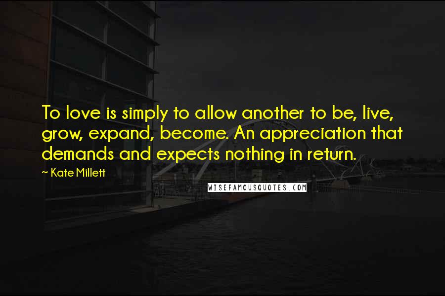Kate Millett Quotes: To love is simply to allow another to be, live, grow, expand, become. An appreciation that demands and expects nothing in return.