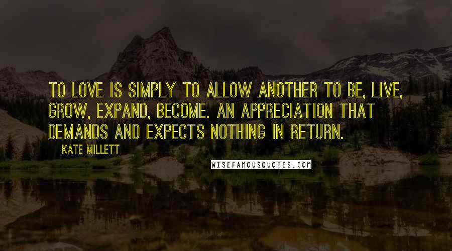 Kate Millett Quotes: To love is simply to allow another to be, live, grow, expand, become. An appreciation that demands and expects nothing in return.