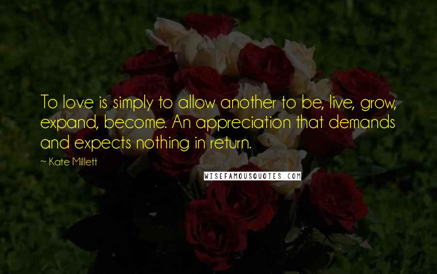 Kate Millett Quotes: To love is simply to allow another to be, live, grow, expand, become. An appreciation that demands and expects nothing in return.