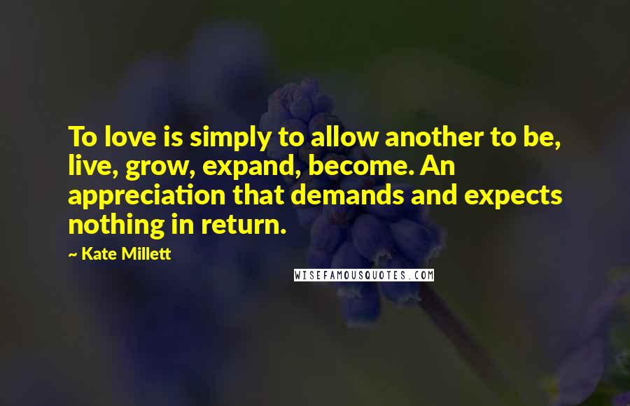 Kate Millett Quotes: To love is simply to allow another to be, live, grow, expand, become. An appreciation that demands and expects nothing in return.