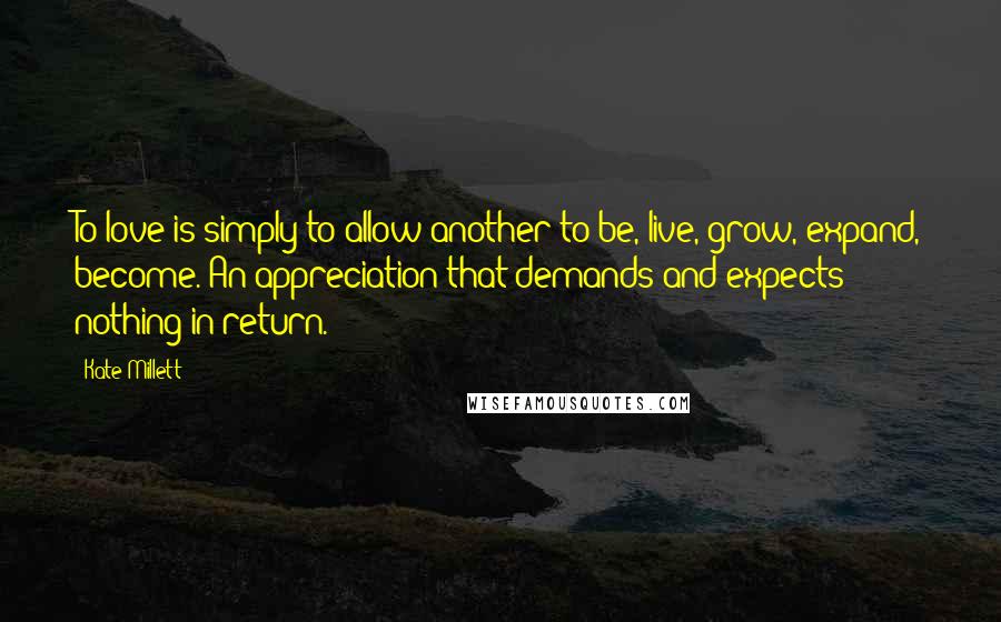 Kate Millett Quotes: To love is simply to allow another to be, live, grow, expand, become. An appreciation that demands and expects nothing in return.