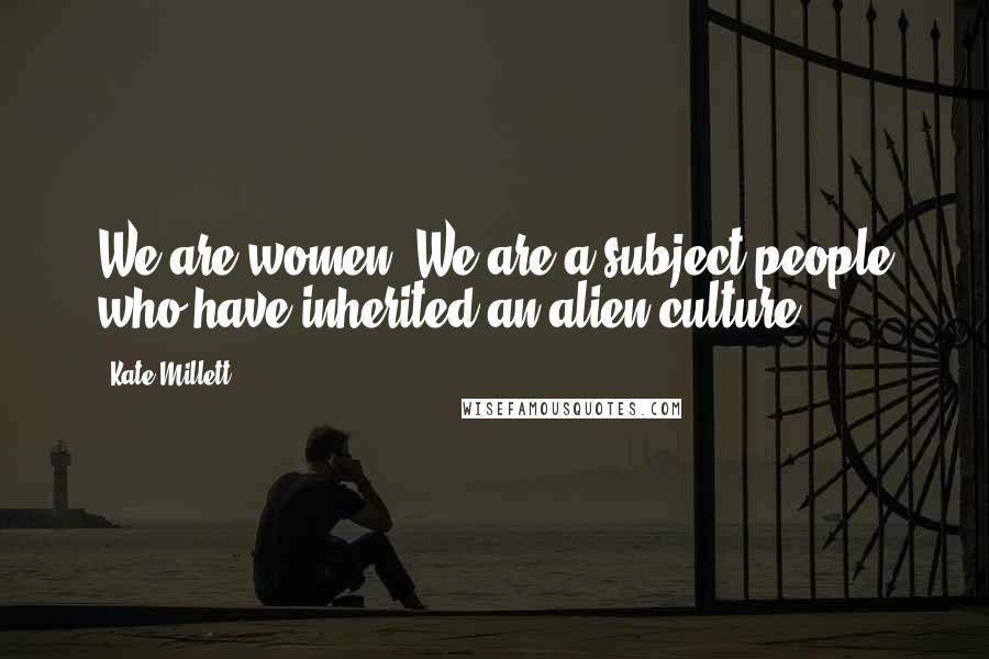 Kate Millett Quotes: We are women. We are a subject people who have inherited an alien culture.