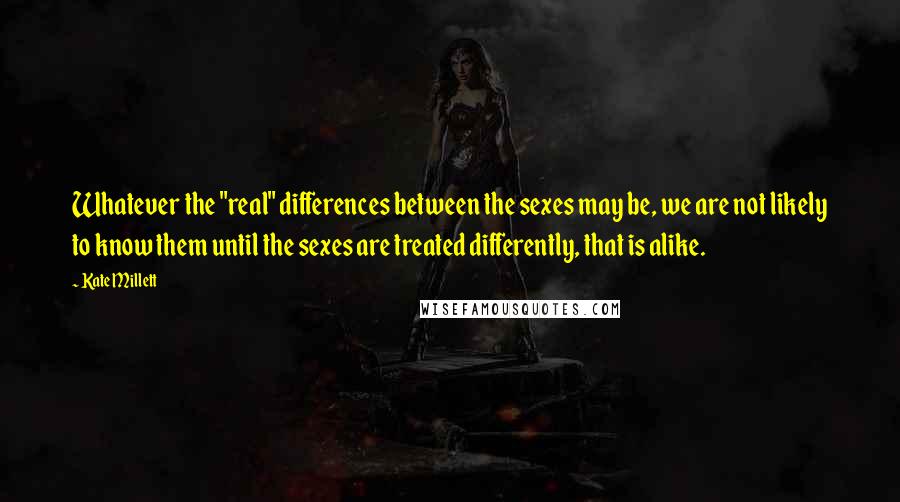 Kate Millett Quotes: Whatever the "real" differences between the sexes may be, we are not likely to know them until the sexes are treated differently, that is alike.