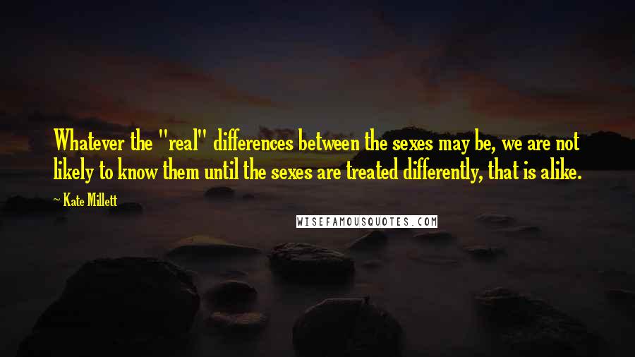 Kate Millett Quotes: Whatever the "real" differences between the sexes may be, we are not likely to know them until the sexes are treated differently, that is alike.