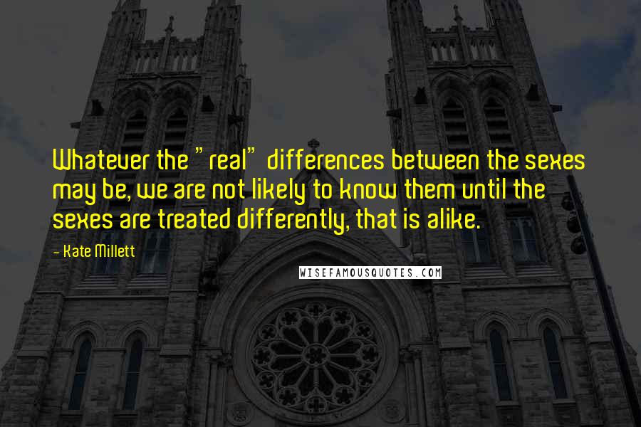 Kate Millett Quotes: Whatever the "real" differences between the sexes may be, we are not likely to know them until the sexes are treated differently, that is alike.