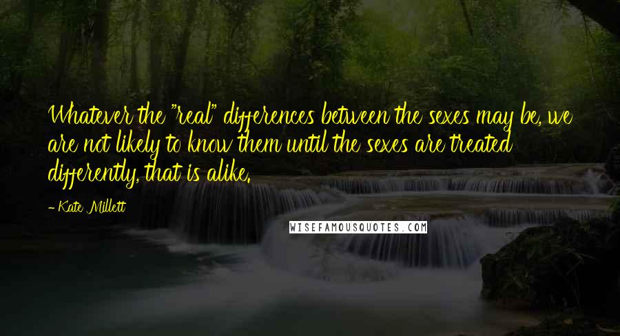 Kate Millett Quotes: Whatever the "real" differences between the sexes may be, we are not likely to know them until the sexes are treated differently, that is alike.