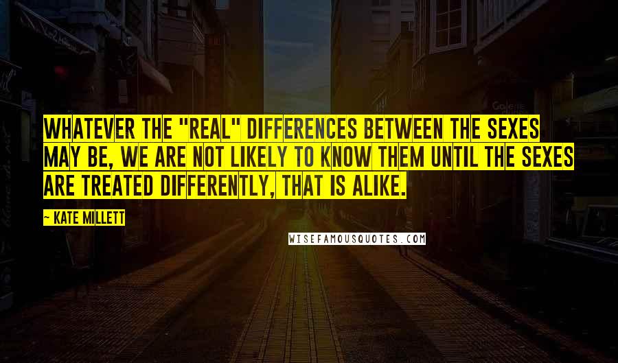 Kate Millett Quotes: Whatever the "real" differences between the sexes may be, we are not likely to know them until the sexes are treated differently, that is alike.