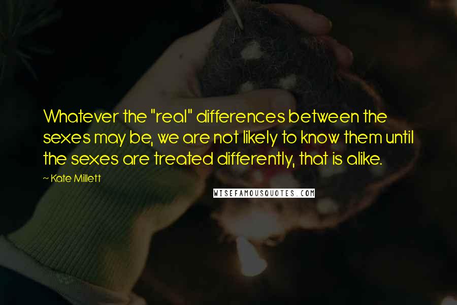 Kate Millett Quotes: Whatever the "real" differences between the sexes may be, we are not likely to know them until the sexes are treated differently, that is alike.