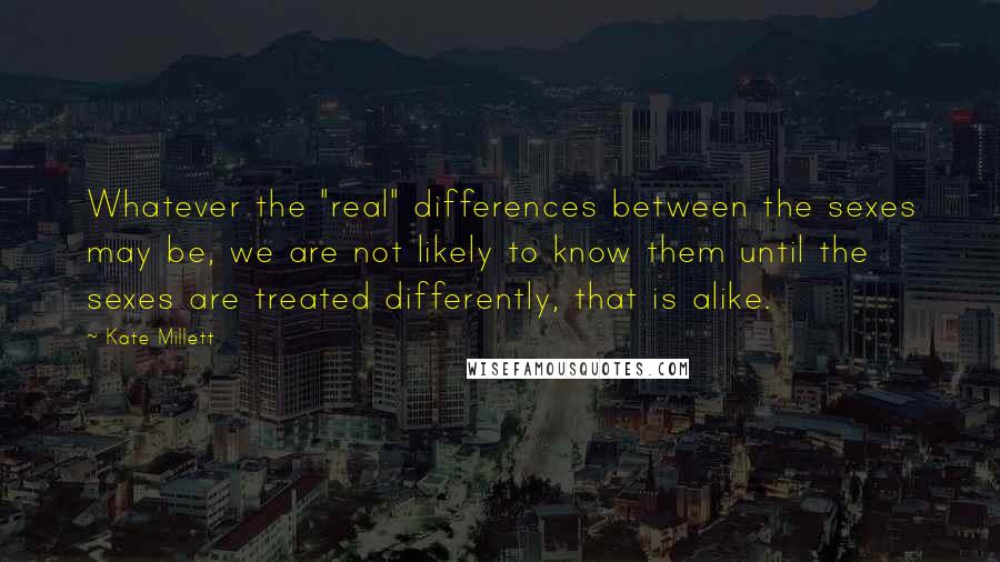 Kate Millett Quotes: Whatever the "real" differences between the sexes may be, we are not likely to know them until the sexes are treated differently, that is alike.