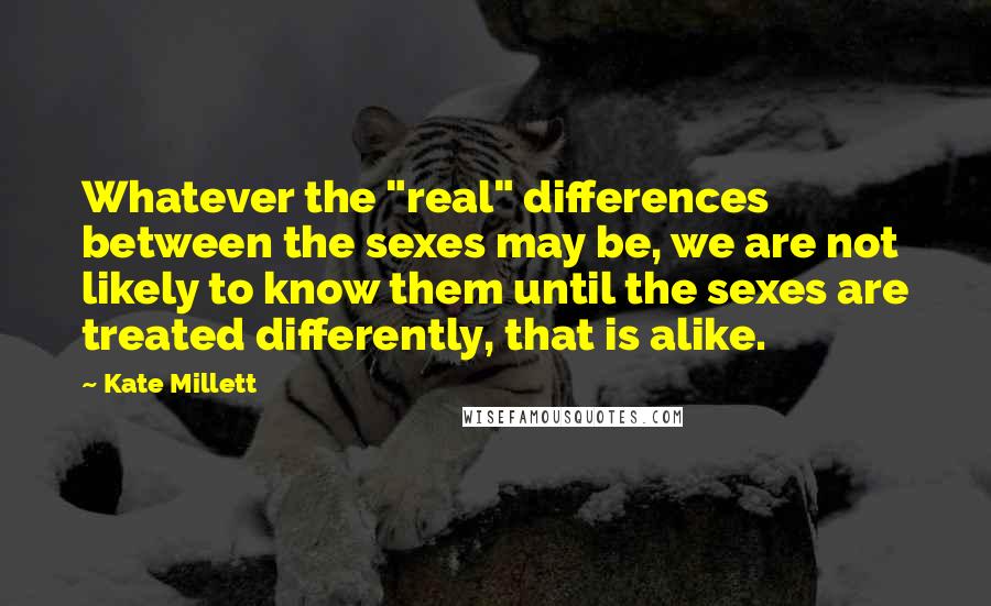 Kate Millett Quotes: Whatever the "real" differences between the sexes may be, we are not likely to know them until the sexes are treated differently, that is alike.