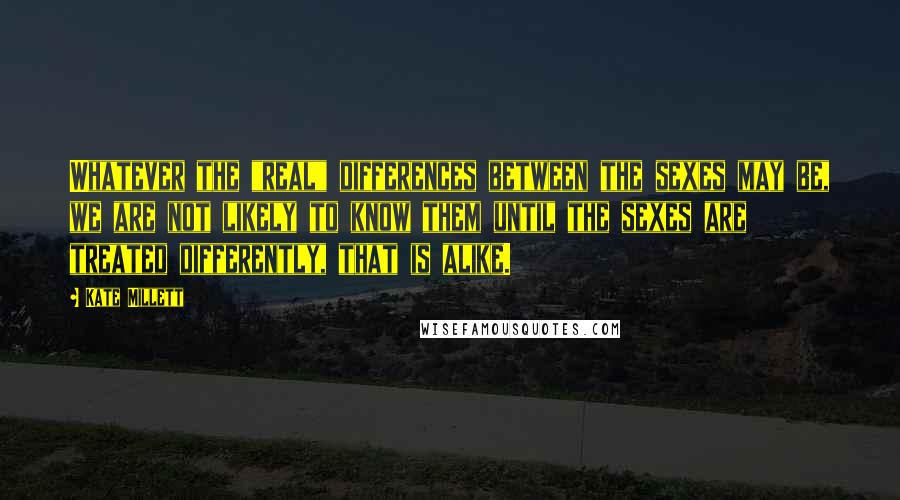 Kate Millett Quotes: Whatever the "real" differences between the sexes may be, we are not likely to know them until the sexes are treated differently, that is alike.