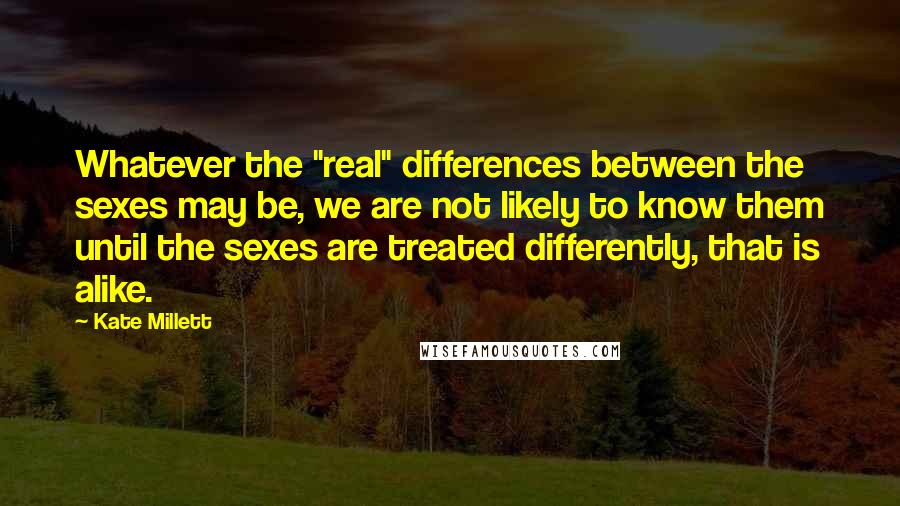 Kate Millett Quotes: Whatever the "real" differences between the sexes may be, we are not likely to know them until the sexes are treated differently, that is alike.