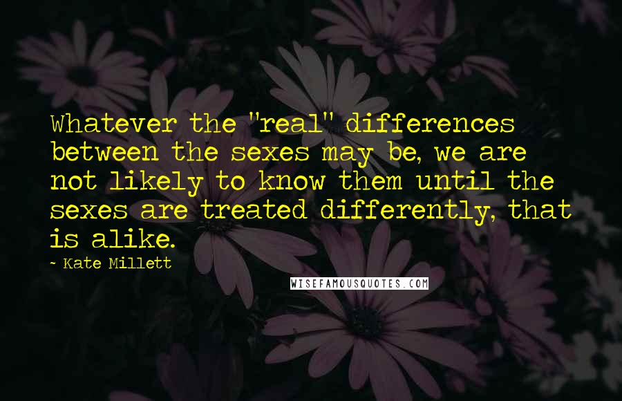 Kate Millett Quotes: Whatever the "real" differences between the sexes may be, we are not likely to know them until the sexes are treated differently, that is alike.