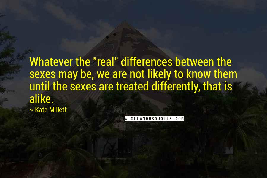 Kate Millett Quotes: Whatever the "real" differences between the sexes may be, we are not likely to know them until the sexes are treated differently, that is alike.