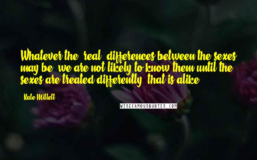 Kate Millett Quotes: Whatever the "real" differences between the sexes may be, we are not likely to know them until the sexes are treated differently, that is alike.