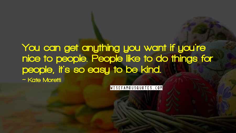 Kate Moretti Quotes: You can get anything you want if you're nice to people. People like to do things for people, it's so easy to be kind.