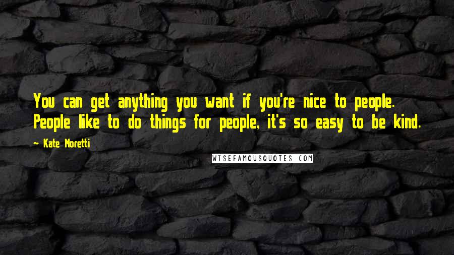 Kate Moretti Quotes: You can get anything you want if you're nice to people. People like to do things for people, it's so easy to be kind.