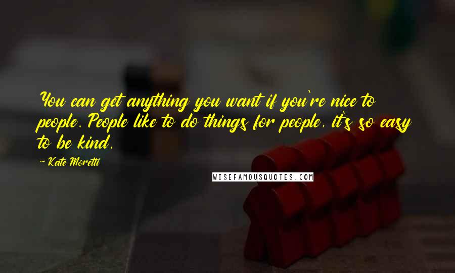 Kate Moretti Quotes: You can get anything you want if you're nice to people. People like to do things for people, it's so easy to be kind.