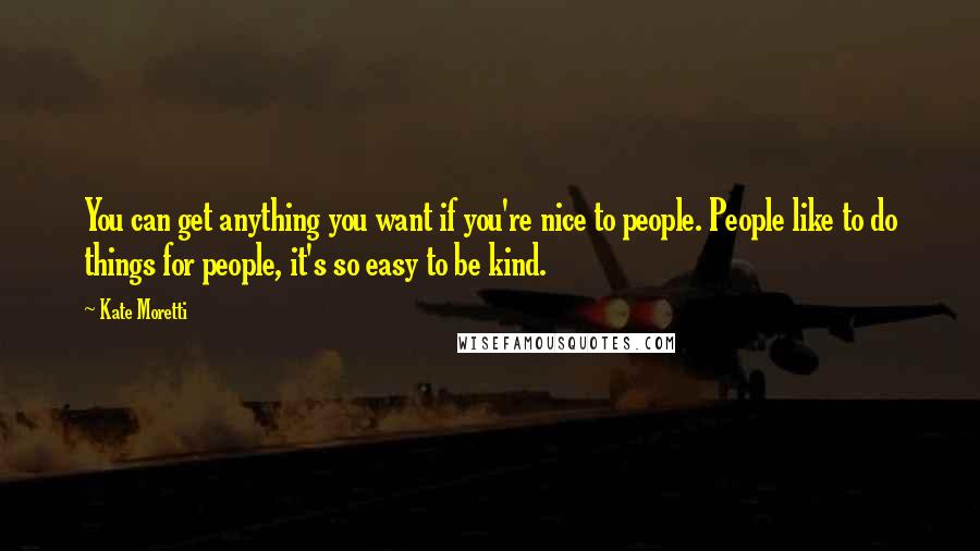 Kate Moretti Quotes: You can get anything you want if you're nice to people. People like to do things for people, it's so easy to be kind.